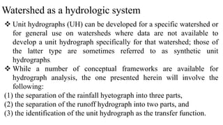 Watershed as a hydrologic system
 Unit hydrographs (UH) can be developed for a specific watershed or
for general use on watersheds where data are not available to
develop a unit hydrograph specifically for that watershed; those of
the latter type are sometimes referred to as synthetic unit
hydrographs.
 While a number of conceptual frameworks are available for
hydrograph analysis, the one presented herein will involve the
following:
(1) the separation of the rainfall hyetograph into three parts,
(2) the separation of the runoff hydrograph into two parts, and
(3) the identification of the unit hydrograph as the transfer function.
 