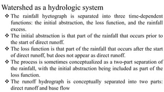 Watershed as a hydrologic system
 The rainfall hyetograph is separated into three time-dependent
functions: the initial abstraction, the loss function, and the rainfall
excess.
 The initial abstraction is that part of the rainfall that occurs prior to
the start of direct runoff.
 The loss function is that part of the rainfall that occurs after the start
of direct runoff, but does not appear as direct runoff.
 The process is sometimes conceptualized as a two-part separation of
the rainfall, with the initial abstraction being included as part of the
loss function.
 The runoff hydrograph is conceptually separated into two parts:
direct runoff and base flow
 