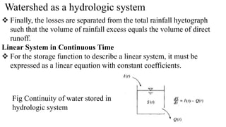 Watershed as a hydrologic system
 Finally, the losses are separated from the total rainfall hyetograph
such that the volume of rainfall excess equals the volume of direct
runoff.
Linear System in Continuous Time
 For the storage function to describe a linear system, it must be
expressed as a linear equation with constant coefficients.
Fig Continuity of water stored in
hydrologic system
 