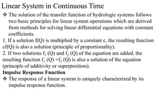 Linear System in Continuous Time
 The solution of the transfer function of hydrologic systems follows
two basic principles for linear system operations which are derived
from methods for solving linear differential equations with constant
coefficients.
1. If a solution f(Q) is multiplied by a constant c, the resulting function
cf(Q) is also a solution (principle of proportionality).
2. If two solutions f1 (Q) and f2 (Q) of the equation are added, the
resulting function f1 (Q) +f2 (Q) is also a solution of the equation
(principle of additivity or superposition).
Impulse Response Function
 The response of a linear system is uniquely characterized by its
impulse response function.
 