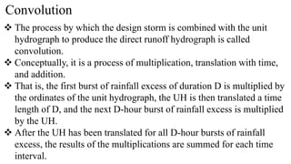 Convolution
 The process by which the design storm is combined with the unit
hydrograph to produce the direct runoff hydrograph is called
convolution.
 Conceptually, it is a process of multiplication, translation with time,
and addition.
 That is, the first burst of rainfall excess of duration D is multiplied by
the ordinates of the unit hydrograph, the UH is then translated a time
length of D, and the next D-hour burst of rainfall excess is multiplied
by the UH.
 After the UH has been translated for all D-hour bursts of rainfall
excess, the results of the multiplications are summed for each time
interval.
 