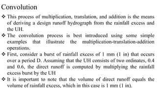 Convolution
 This process of multiplication, translation, and addition is the means
of deriving a design runoff hydrograph from the rainfall excess and
the UH.
 The convolution process is best introduced using some simple
examples that illustrate the multiplication-translation-addition
operations.
 First, consider a burst of rainfall excess of 1 mm (1 in) that occurs
over a period D. Assuming that the UH consists of two ordinates, 0.4
and 0.6, the direct runoff is computed by multiplying the rainfall
excess burst by the UH
 It is important to note that the volume of direct runoff equals the
volume of rainfall excess, which in this case is 1 mm (1 in).
 