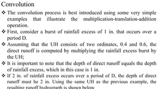 Convolution
 The convolution process is best introduced using some very simple
examples that illustrate the multiplication-translation-addition
operation.
 First, consider a burst of rainfall excess of 1 in. that occurs over a
period D.
 Assuming that the UH consists of two ordinates, 0.4 and 0.6, the
direct runoff is computed by multiplying the rainfall excess burst by
the UH;
 It is important to note that the depth of direct runoff equals the depth
of rainfall excess, which in this case is 1 in.
 If 2 in. of rainfall excess occurs over a period of D, the depth of direct
runoff must he 2 in. Using the same UH as the previous example, the
 