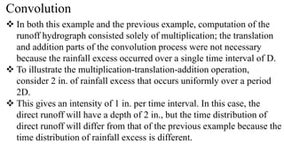 Convolution
 In both this example and the previous example, computation of the
runoff hydrograph consisted solely of multiplication; the translation
and addition parts of the convolution process were not necessary
because the rainfall excess occurred over a single time interval of D.
 To illustrate the multiplication-translation-addition operation,
consider 2 in. of rainfall excess that occurs uniformly over a period
2D.
 This gives an intensity of 1 in. per time interval. In this case, the
direct runoff will have a depth of 2 in., but the time distribution of
direct runoff will differ from that of the previous example because the
time distribution of rainfall excess is different.
 