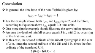 Convolution
 In general, the time base of the runoff (tbRo) is given by:
 For the example above, both tbPE, and tbUH, equal 2, and therefore,
according to Equation above tbRo equals 3D time units.
 One more simple example should illustrate the convolution process.
 Assume the depth of rainfall excess equals 3 in., with 2 in. occurring
in the first time unit.
 In this case, the second ordinate of the runoff hydrograph is the sum
of 2 in. times the second ordinate of the UH and 1 in. times the first
ordinate of the translated UH:
2 (0.6)+ 1(0.4)=1.6
 