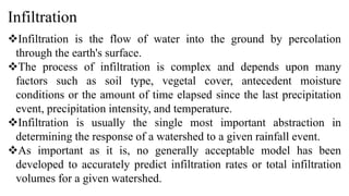 Infiltration
Infiltration is the flow of water into the ground by percolation
through the earth's surface.
The process of infiltration is complex and depends upon many
factors such as soil type, vegetal cover, antecedent moisture
conditions or the amount of time elapsed since the last precipitation
event, precipitation intensity, and temperature.
Infiltration is usually the single most important abstraction in
determining the response of a watershed to a given rainfall event.
As important as it is, no generally acceptable model has been
developed to accurately predict infiltration rates or total infiltration
volumes for a given watershed.
 