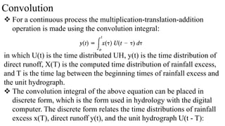 Convolution
 For a continuous process the multiplication-translation-addition
operation is made using the convolution integral:
in which U(t) is the time distributed UH, y(t) is the time distribution of
direct runoff, X(T) is the computed time distribution of rainfall excess,
and T is the time lag between the beginning times of rainfall excess and
the unit hydrograph.
 The convolution integral of the above equation can be placed in
discrete form, which is the form used in hydrology with the digital
computer. The discrete form relates the time distributions of rainfall
excess x(T), direct runoff y(t), and the unit hydrograph U(t - T):
 