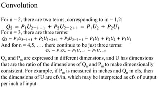 Convolution
For n = 2, there are two terms, corresponding to m = 1,2:
For n = 3, there are three terms:
And for n = 4,5, . . . there continue to be just three terms:
Qn and Pm are expressed in different dimensions, and U has dimensions
that are the ratio of the dimensions of Qn and Pm to make dimensionally
consistent. For example, if Pm is measured in inches and Qn in cfs, then
the dimensions of U are cfs/in, which may be interpreted as cfs of output
per inch of input.
 
