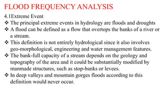 FLOOD FREQUENCY ANALYSIS
4.1Extreme Event
 The principal extreme events in hydrology are floods and droughts
 A flood can be defined as a flow that overtops the banks of a river or
a stream.
 This definition is not entirely hydrological since it also involves
geo-morphological, engineering and water management features.
 The bank-full capacity of a stream depends on the geology and
topography of the area and it could be substantially modified by
manmade structures, such as stop-banks or levees.
 In deep valleys and mountain gorges floods according to this
definition would never occur.
 