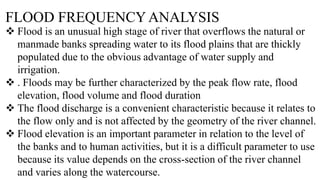 FLOOD FREQUENCY ANALYSIS
 Flood is an unusual high stage of river that overflows the natural or
manmade banks spreading water to its flood plains that are thickly
populated due to the obvious advantage of water supply and
irrigation.
 . Floods may be further characterized by the peak flow rate, flood
elevation, flood volume and flood duration
 The flood discharge is a convenient characteristic because it relates to
the flow only and is not affected by the geometry of the river channel.
 Flood elevation is an important parameter in relation to the level of
the banks and to human activities, but it is a difficult parameter to use
because its value depends on the cross-section of the river channel
and varies along the watercourse.
 