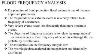 FLOOD FREQUENCY ANALYSIS
 For planning of flood protection flood volume is one of the most
important parameters.
 The magnitude of an extreme event is inversely related to its
frequency of occurrence.
 Very severe events occur less frequently than more moderate
events.
 The objective of frequency analysis is to relate the magnitude of
extreme events to their frequency of occurrence through the use
probability distributions.
 The assumptions in the frequency analysis are:
 The hydrologic data analyzed are independent and identically
distributed
 
