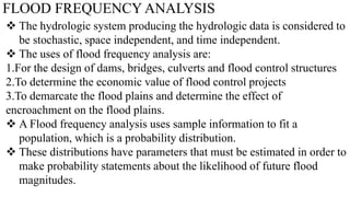 FLOOD FREQUENCY ANALYSIS
 The hydrologic system producing the hydrologic data is considered to
be stochastic, space independent, and time independent.
 The uses of flood frequency analysis are:
1.For the design of dams, bridges, culverts and flood control structures
2.To determine the economic value of flood control projects
3.To demarcate the flood plains and determine the effect of
encroachment on the flood plains.
 A Flood frequency analysis uses sample information to fit a
population, which is a probability distribution.
 These distributions have parameters that must be estimated in order to
make probability statements about the likelihood of future flood
magnitudes.
 