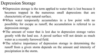 Depression Storage
Depression storage is the term applied to water that is lost because it
becomes trapped in the numerous small depressions that are
characteristic of any natural surface.
When water temporarily accumulates in a low point with no
possibility for escape as runoff, the accumulation is referred to as
depression storage.
The amount of water that is lost due to depression storage varies
greatly with the land use. A paved surface will not detain as much
water as a recently furrowed field.
The relative importance of depression storage in determining the
runoff from a given storm depends on the amount and intensity of
precipitation in the storm.
 