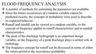 FLOOD FREQUENCY ANALYSIS
 A number of methods for estimating the parameters are available.
 Since the future occurrences of a random variable cannot be
predicted exactly, the concepts of probability were used to describe
its expected behavior.
 Runoff and rainfall can be viewed as a random variable, so the
concept of frequency applies to runoff characteristics and to rainfall
characteristics.
 The peak of the discharge hydrograph is an important design
variable, so the frequency of a peak discharge plays a central role in
hydrology.
 The frequency concept for runoff can be discussed in terms of either
the return period or the exceedence probability.
 