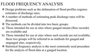 FLOOD FREQUENCY ANALYSIS
 Design problems such as the delineation of flood profiles requires
estimates of discharge rates.
 A number of methods of estimating peak discharge rates will be
discussed.
 The methods can be divided into two basic groups:
a) Those intended for use at sites where gauged stream (flow records)
are available and
b) Those intended for use at sites where such records are not available;
these two groups will be referred to as methods for gauged and
ungauged sites, respectively.
 Statistical frequency analysis is the most commonly used procedure
for the analysis of flood data at a gauged location.
 