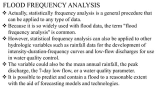 FLOOD FREQUENCY ANALYSIS
 Actually, statistically frequency analysis is a general procedure that
can be applied to any type of data.
 Because it is so widely used with flood data, the term "flood
frequency analysis'' is common.
 However, statistical frequency analysis can also be applied to other
hydrologic variables such as rainfall data for the development of
intensity-duration-frequency curves and low-flow discharges for use
in water quality control.
 The variable could also be the mean annual rainfall, the peak
discharge, the 7-day low flow, or a water quality parameter.
 It is possible to predict and contain a flood to a reasonable extent
with the aid of forecasting models and technologies.
 