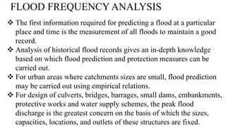 FLOOD FREQUENCY ANALYSIS
 The first information required for predicting a flood at a particular
place and time is the measurement of all floods to maintain a good
record.
 Analysis of historical flood records gives an in-depth knowledge
based on which flood prediction and protection measures can be
carried out.
 For urban areas where catchments sizes are small, flood prediction
may be carried out using empirical relations.
 For design of culverts, bridges, barrages, small dams, embankments,
protective works and water supply schemes, the peak flood
discharge is the greatest concern on the basis of which the sizes,
capacities, locations, and outlets of these structures are fixed.
 