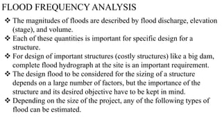 FLOOD FREQUENCY ANALYSIS
 The magnitudes of floods are described by flood discharge, elevation
(stage), and volume.
 Each of these quantities is important for specific design for a
structure.
 For design of important structures (costly structures) like a big dam,
complete flood hydrograph at the site is an important requirement.
 The design flood to be considered for the sizing of a structure
depends on a large number of factors, but the importance of the
structure and its desired objective have to be kept in mind.
 Depending on the size of the project, any of the following types of
flood can be estimated.
 