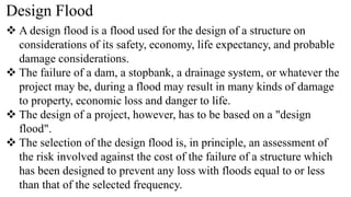 Design Flood
 A design flood is a flood used for the design of a structure on
considerations of its safety, economy, life expectancy, and probable
damage considerations.
 The failure of a dam, a stopbank, a drainage system, or whatever the
project may be, during a flood may result in many kinds of damage
to property, economic loss and danger to life.
 The design of a project, however, has to be based on a "design
flood".
 The selection of the design flood is, in principle, an assessment of
the risk involved against the cost of the failure of a structure which
has been designed to prevent any loss with floods equal to or less
than that of the selected frequency.
 