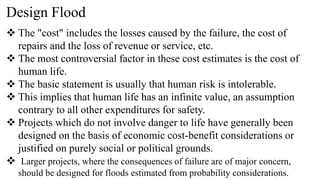 Design Flood
 The "cost" includes the losses caused by the failure, the cost of
repairs and the loss of revenue or service, etc.
 The most controversial factor in these cost estimates is the cost of
human life.
 The basic statement is usually that human risk is intolerable.
 This implies that human life has an infinite value, an assumption
contrary to all other expenditures for safety.
 Projects which do not involve danger to life have generally been
designed on the basis of economic cost-benefit considerations or
justified on purely social or political grounds.
 Larger projects, where the consequences of failure are of major concern,
should be designed for floods estimated from probability considerations.
 