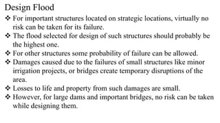 Design Flood
 For important structures located on strategic locations, virtually no
risk can be taken for its failure.
 The flood selected for design of such structures should probably be
the highest one.
 For other structures some probability of failure can be allowed.
 Damages caused due to the failures of small structures like minor
irrigation projects, or bridges create temporary disruptions of the
area.
 Losses to life and property from such damages are small.
 However, for large dams and important bridges, no risk can be taken
while designing them.
 