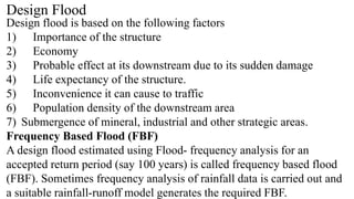 Design Flood
Design flood is based on the following factors
1) Importance of the structure
2) Economy
3) Probable effect at its downstream due to its sudden damage
4) Life expectancy of the structure.
5) Inconvenience it can cause to traffic
6) Population density of the downstream area
7) Submergence of mineral, industrial and other strategic areas.
Frequency Based Flood (FBF)
A design flood estimated using Flood- frequency analysis for an
accepted return period (say 100 years) is called frequency based flood
(FBF). Sometimes frequency analysis of rainfall data is carried out and
a suitable rainfall-runoff model generates the required FBF.
 