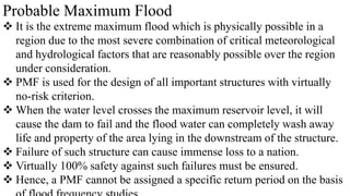 Probable Maximum Flood
 It is the extreme maximum flood which is physically possible in a
region due to the most severe combination of critical meteorological
and hydrological factors that are reasonably possible over the region
under consideration.
 PMF is used for the design of all important structures with virtually
no-risk criterion.
 When the water level crosses the maximum reservoir level, it will
cause the dam to fail and the flood water can completely wash away
life and property of the area lying in the downstream of the structure.
 Failure of such structure can cause immense loss to a nation.
 Virtually 100% safety against such failures must be ensured.
 Hence, a PMF cannot be assigned a specific return period on the basis
 