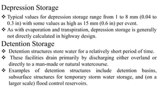 Depression Storage
 Typical values for depression storage range from 1 to 8 mm (0.04 to
0.3 in) with some values as high as 15 mm (0.6 in) per event.
 As with evaporation and transpiration, depression storage is generally
not directly calculated in highway design.
Detention Storage
 Detention structures store water for a relatively short period of time.
 These facilities drain primarily by discharging either overland or
directly to a man-made or natural watercourse.
 Examples of detention structures include detention basins,
subsurface structures for temporary storm water storage, and (on a
larger scale) flood control reservoirs.
 
