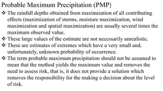 Probable Maximum Precipitation (PMP)
 The rainfall depths obtained from maximization of all contributing
effects (maximization of storms, moisture maximization, wind
maximization and spatial maximization) are usually several times the
maximum observed value.
 These large values of the estimate are not necessarily unrealistic.
 These are estimates of extremes which have a very small and,
unfortunately, unknown probability of occurrence.
 The term probable maximum precipitation should not be assumed to
mean that the method yields the maximum value and removes the
need to assess risk, that is, it does not provide a solution which
removes the responsibility for the making a decision about the level
of risk.
 