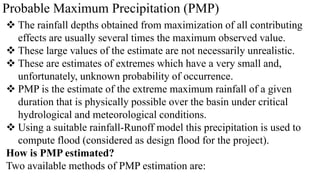 Probable Maximum Precipitation (PMP)
 The rainfall depths obtained from maximization of all contributing
effects are usually several times the maximum observed value.
 These large values of the estimate are not necessarily unrealistic.
 These are estimates of extremes which have a very small and,
unfortunately, unknown probability of occurrence.
 PMP is the estimate of the extreme maximum rainfall of a given
duration that is physically possible over the basin under critical
hydrological and meteorological conditions.
 Using a suitable rainfall-Runoff model this precipitation is used to
compute flood (considered as design flood for the project).
How is PMP estimated?
Two available methods of PMP estimation are:
 