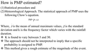 How is PMP estimated?
(1)Statistical procedure and
(2)Meteorological Approach. The statistical approach of PMP uses the
following Chow’s equation.
Where, is the mean of annual maximum values, is the standard
deviation and k is the frequency factor which varies with the rainfall
duration.
 K is found to vary between 5 and 30.
 The approach should not be interpreted to imply that a specific
probability is assigned to PMP.
 This method gives a rough estimate of the magnitude of the event.
PMP= 
K
P

 