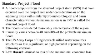 Standard Project Flood
 A flood computed from the standard project storm (SPS) that have
occurred over the project area under consideration or on the
adjoining areas with similar hydro-meteorological and basin
characteristics without its maximization as in PMP is called the
standard project flood.
 The flood is considered reasonably characteristic of the region.
 It usually varies between 40 and 60% of the probable maximum
flood.
 The US Army Corps of Engineers classified water resources
structures as low, significant, or high potential depending on the
following criterion.
 Low Hazard: Almost no loss of life and minimal economic loss.
 