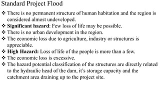 Standard Project Flood
 There is no permanent structure of human habitation and the region is
considered almost undeveloped.
 Significant hazard: Few loss of life may be possible.
 There is no urban development in the region.
 The economic loss due to agriculture, industry or structures is
appreciable.
 High Hazard: Loss of life of the people is more than a few.
 The economic loss is excessive.
 The hazard potential classification of the structures are directly related
to the hydraulic head of the dam, it’s storage capacity and the
catchment area draining up to the project site.
 