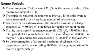 Return Periods
 The return period T of the event X XT is the expected value of the
recurrence interval τ, E (τ).
 The expected value of the recurrence interval, E (τ) is the average
value measured over a very large number of occurrences.
 For the river data shown above, the annual maximum discharge
exceeded XT = 50,000 m3 nine times during the period of record.
 That is, there were 8 recurrence intervals of X XT =50,000m3 in a
total period of 41 years between the first exceedence of 50,000m3 in
the year 1936 and the last exceedence of 50,000m3 in the year 1977.
 So the return period of an annual maximum discharge with a
magnitude equal to or exceeding 50,000m3 at the gauging site of the
river is approximately:
 
