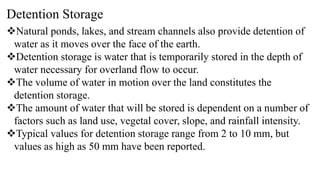 Detention Storage
Natural ponds, lakes, and stream channels also provide detention of
water as it moves over the face of the earth.
Detention storage is water that is temporarily stored in the depth of
water necessary for overland flow to occur.
The volume of water in motion over the land constitutes the
detention storage.
The amount of water that will be stored is dependent on a number of
factors such as land use, vegetal cover, slope, and rainfall intensity.
Typical values for detention storage range from 2 to 10 mm, but
values as high as 50 mm have been reported.
 