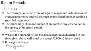 Return Periods
 The return period of an event of a given magnitude is defined as the
average recurrence interval between events equaling or exceeding a
specified magnitude.
 The probability of an occurrence of an event in any observation is
the inverse of its return period,
 What is the probability that the annual maximum discharge in the
river given above will equal or exceed 50,000m3 in any year?
 It is approximately
P=
P(XXT) =I/T
 