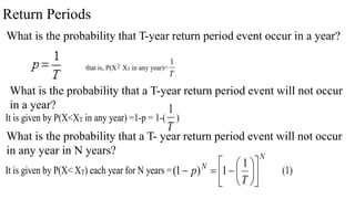 Return Periods
What is the probability that T-year return period event occur in a year?
that is, P(X XT in any year)=
T
1
What is the probability that a T-year return period event will not occur
in a year?
It is given by P(X<XT in any year) =1-p = 1-(
T
1
)
What is the probability that a T- year return period event will not occur
in any year in N years?
It is given by P(X< XT) each year for N years =
N
N
T
p 














1
1
)
1
( (1)
 