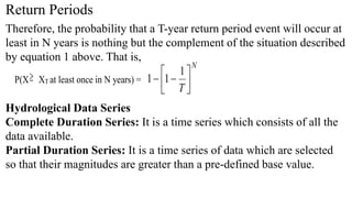 Return Periods
Therefore, the probability that a T-year return period event will occur at
least in N years is nothing but the complement of the situation described
by equation 1 above. That is,
P(X XT at least once in N years) =
N
T 







1
1
1
Hydrological Data Series
Complete Duration Series: It is a time series which consists of all the
data available.
Partial Duration Series: It is a time series of data which are selected
so that their magnitudes are greater than a pre-defined base value.
 