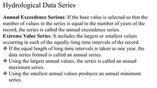 Hydrological Data Series
Annual Exceedence Serious: If the base value is selected so that the
number of values in the series is equal to the number of years of the
record, the series is called the annual exceedence series.
Extreme Value Series: It includes the largest or smallest values
occurring in each of the equally-long time intervals of the record.
 If the equal length of long time intervals is taken as one year, the
data series formed is called an annual series.
 Using the largest annual values, the series is called an annual
maximum series.
 Using the smallest annual values produces an annual minimum
series.
 