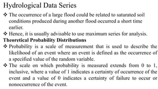 Hydrological Data Series
 The occurrence of a large flood could be related to saturated soil
conditions produced during another flood occurred a short time
earlier.
 Hence, it is usually advisable to use maximum series for analysis.
Theoretical Probability Distributions
 Probability is a scale of measurement that is used to describe the
likelihood of an event where an event is defined as the occurrence of
a specified value of the random variable.
 The scale on which probability is measured extends from 0 to 1,
inclusive, where a value of 1 indicates a certainty of occurrence of the
event and a value of 0 indicates a certainty of failure to occur or
nonoccurrence of the event.
 