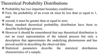 Theoretical Probability Distributions
 Probability has two important boundary conditions:
 First, the probability of an event xk must be less than or equal to 1,
and
 second, it must be greater than or equal to zero:
 Many standard theoretical probability distribution have been to
describe hydrologic process.
 However it should be remembered that any theoretical distribution is
not an exact representation of the natural process but only a
description that approximates the underlying phenomenon and has
proved useful in describing the observed data.
 Statistical parameters describe the statistical distribution
characteristics of a sample.
 