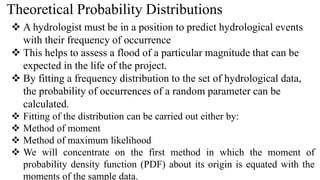 Theoretical Probability Distributions
 A hydrologist must be in a position to predict hydrological events
with their frequency of occurrence
 This helps to assess a flood of a particular magnitude that can be
expected in the life of the project.
 By fitting a frequency distribution to the set of hydrological data,
the probability of occurrences of a random parameter can be
calculated.
 Fitting of the distribution can be carried out either by:
 Method of moment
 Method of maximum likelihood
 We will concentrate on the first method in which the moment of
probability density function (PDF) about its origin is equated with the
moments of the sample data.
 