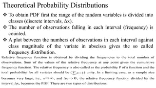 Theoretical Probability Distributions
 To obtain PDF first the range of the random variables is divided into
classes (discrete intervals, ∆x).
 The number of observations falling in each interval (frequency) is
counted.
 A plot between the numbers of observations in each interval against
class magnitude of the variate in abscissa gives the so called
frequency distribution.
Relative frequency function is obtained by dividing the frequencies to the total number of
observations. Sum of the values of the relative frequency at any point gives the cumulative
frequency function. The relative frequency is also called as the probability P of a function and the
total probability for all variates should be (   1
p ) unity. In a limiting case, as a sample size
becomes very large, i.e., n 
 , and ∆x 0
 , the relative frequency function divided by the
interval ∆x, becomes the PDF. There are two types of distributions:
 
