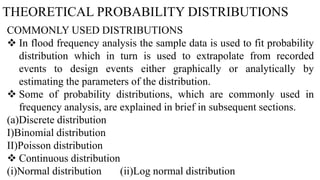 THEORETICAL PROBABILITY DISTRIBUTIONS
COMMONLY USED DISTRIBUTIONS
 In flood frequency analysis the sample data is used to fit probability
distribution which in turn is used to extrapolate from recorded
events to design events either graphically or analytically by
estimating the parameters of the distribution.
 Some of probability distributions, which are commonly used in
frequency analysis, are explained in brief in subsequent sections.
(a)Discrete distribution
I)Binomial distribution
II)Poisson distribution
 Continuous distribution
(i)Normal distribution (ii)Log normal distribution
 