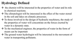 Hydrology Defined
 the chemist will be interested in the properties of water and its role
in chemical reactions.
 The climatologist will be interested in the effect of the water stored
in the soil and lakes on climatic processes.
 To those involved in the design of hydraulic machinery, the study of
the properties of water will concentrate on the forces exerted by
water in a dynamic state.
 To the mechanical engineer, the properties of water in the form of
steam can be important
 The ground water hydrologist will be interested in the movement of
water in transporting pollutants.
 