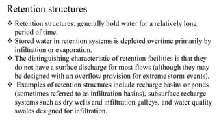 Retention structures
 Retention structures: generally hold water for a relatively long
period of time.
 Stored water in retention systems is depleted overtime primarily by
infiltration or evaporation.
 The distinguishing characteristic of retention facilities is that they
do not have a surface discharge for most flows (although they may
be designed with an overflow provision for extreme storm events).
 Examples of retention structures include recharge basins or ponds
(sometimes referred to as infiltration basins), subsurface recharge
systems such as dry wells and infiltration galleys, and water quality
swales designed for infiltration.
 