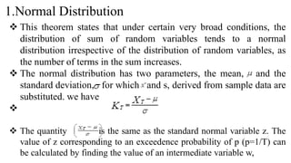 1.Normal Distribution
 This theorem states that under certain very broad conditions, the
distribution of sum of random variables tends to a normal
distribution irrespective of the distribution of random variables, as
the number of terms in the sum increases.
 The normal distribution has two parameters, the mean, and the
standard deviation, for which and s, derived from sample data are
substituted. we have

 The quantity is the same as the standard normal variable z. The
value of z corresponding to an exceedence probability of p (p=1/T) can
be calculated by finding the value of an intermediate variable w,
 