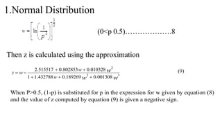 1.Normal Distribution
(0<p 0.5)……………….8
Then z is calculated using the approximation
w
w
w
w
w
w
z 3
2
2
001308
.
0
189269
.
0
432788
.
1
1
010328
.
0
802853
.
0
515517
.
2






 (9)
When P>0.5, (1-p) is substituted for p in the expression for w given by equation (8)
and the value of z computed by equation (9) is given a negative sign.
 