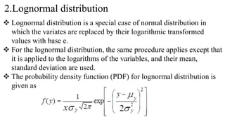 2.Lognormal distribution
 Lognormal distribution is a special case of normal distribution in
which the variates are replaced by their logarithmic transformed
values with base e.
 For the lognormal distribution, the same procedure applies except that
it is applied to the logarithms of the variables, and their mean,
standard deviation are used.
 The probability density function (PDF) for lognormal distribution is
given as
 