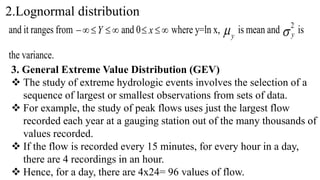 2.Lognormal distribution
and it ranges from 



 Y and 0 

 x where y=ln x, y
is mean and 
2
y is
the variance.
3. General Extreme Value Distribution (GEV)
 The study of extreme hydrologic events involves the selection of a
sequence of largest or smallest observations from sets of data.
 For example, the study of peak flows uses just the largest flow
recorded each year at a gauging station out of the many thousands of
values recorded.
 If the flow is recorded every 15 minutes, for every hour in a day,
there are 4 recordings in an hour.
 Hence, for a day, there are 4x24= 96 values of flow.
 